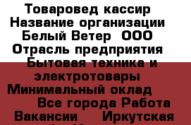 Товаровед-кассир › Название организации ­ Белый Ветер, ООО › Отрасль предприятия ­ Бытовая техника и электротовары › Минимальный оклад ­ 24 000 - Все города Работа » Вакансии   . Иркутская обл.,Иркутск г.